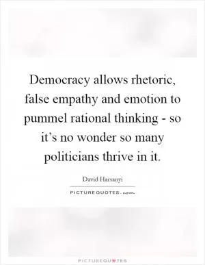 Democracy allows rhetoric, false empathy and emotion to pummel rational thinking - so it’s no wonder so many politicians thrive in it Picture Quote #1