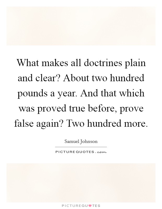 What makes all doctrines plain and clear? About two hundred pounds a year. And that which was proved true before, prove false again? Two hundred more. Picture Quote #1