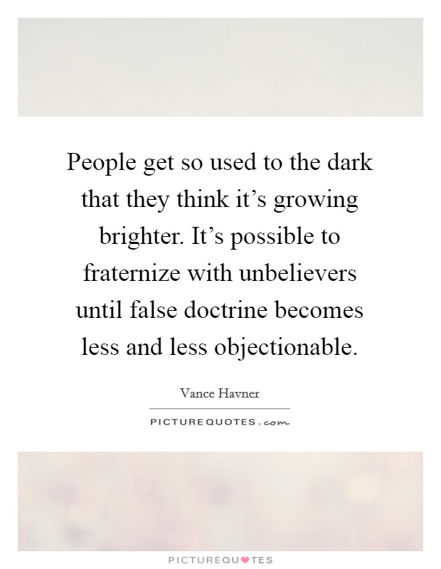 People get so used to the dark that they think it's growing brighter. It's possible to fraternize with unbelievers until false doctrine becomes less and less objectionable. Picture Quote #1