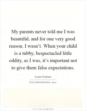 My parents never told me I was beautiful, and for one very good reason. I wasn’t. When your child is a tubby, bespectacled little oddity, as I was, it’s important not to give them false expectations Picture Quote #1