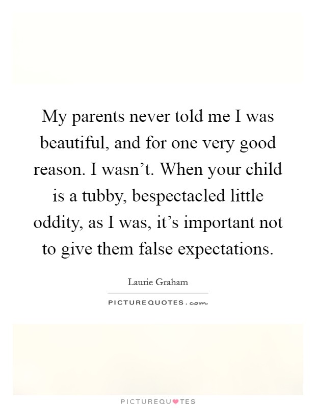 My parents never told me I was beautiful, and for one very good reason. I wasn't. When your child is a tubby, bespectacled little oddity, as I was, it's important not to give them false expectations. Picture Quote #1