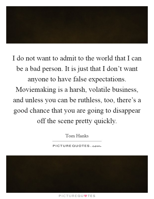 I do not want to admit to the world that I can be a bad person. It is just that I don't want anyone to have false expectations. Moviemaking is a harsh, volatile business, and unless you can be ruthless, too, there's a good chance that you are going to disappear off the scene pretty quickly. Picture Quote #1