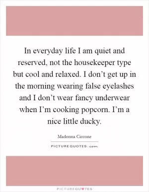 In everyday life I am quiet and reserved, not the housekeeper type but cool and relaxed. I don’t get up in the morning wearing false eyelashes and I don’t wear fancy underwear when I’m cooking popcorn. I’m a nice little ducky Picture Quote #1
