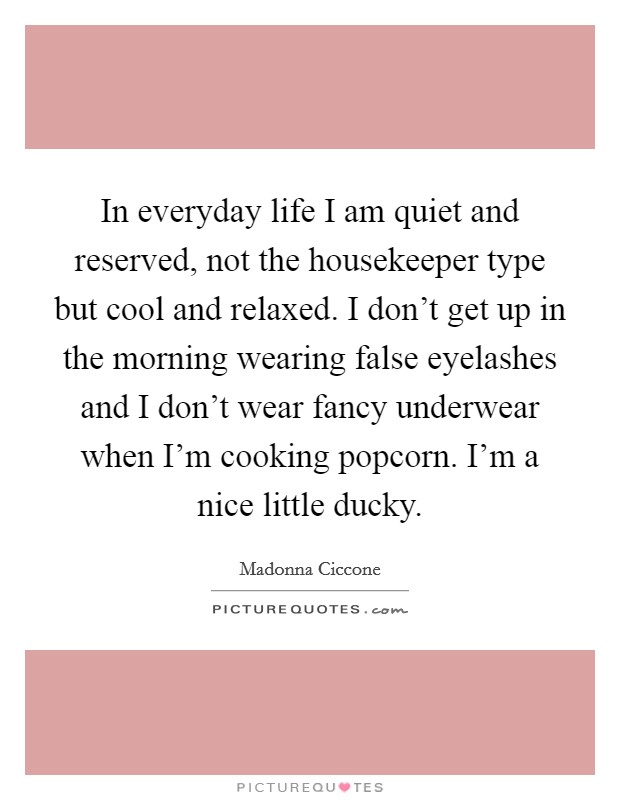 In everyday life I am quiet and reserved, not the housekeeper type but cool and relaxed. I don't get up in the morning wearing false eyelashes and I don't wear fancy underwear when I'm cooking popcorn. I'm a nice little ducky. Picture Quote #1