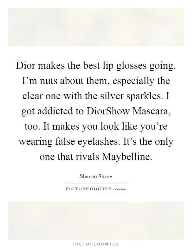 Dior makes the best lip glosses going. I'm nuts about them, especially the clear one with the silver sparkles. I got addicted to DiorShow Mascara, too. It makes you look like you're wearing false eyelashes. It's the only one that rivals Maybelline. Picture Quote #1