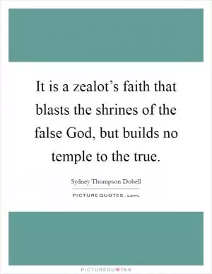 It is a zealot’s faith that blasts the shrines of the false God, but builds no temple to the true Picture Quote #1