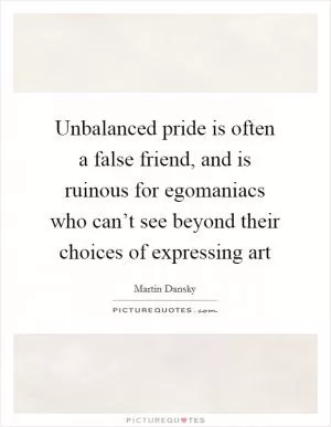 Unbalanced pride is often a false friend, and is ruinous for egomaniacs who can’t see beyond their choices of expressing art Picture Quote #1
