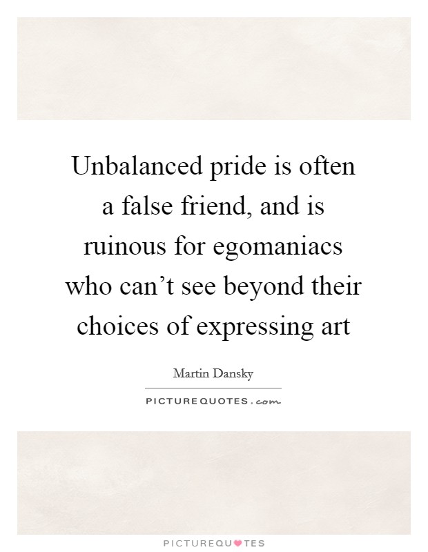 Unbalanced pride is often a false friend, and is ruinous for egomaniacs who can't see beyond their choices of expressing art Picture Quote #1