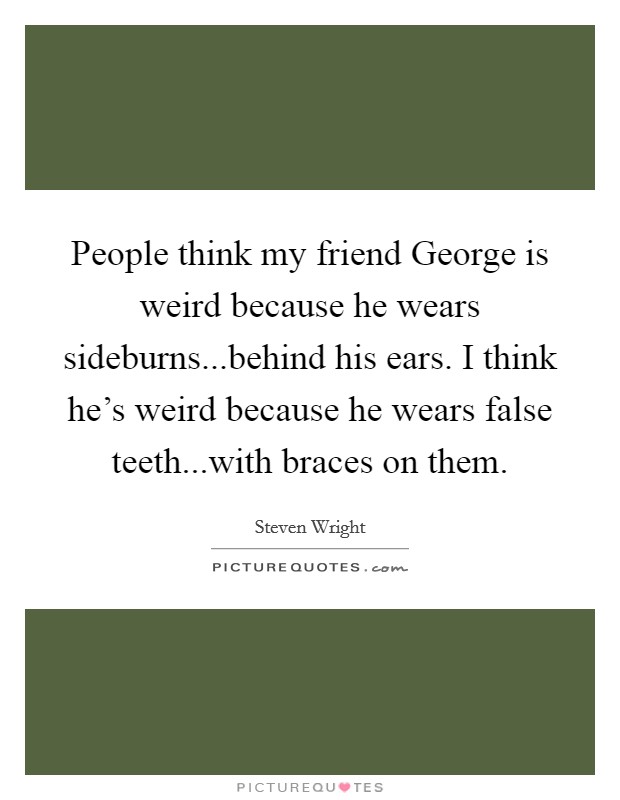 People think my friend George is weird because he wears sideburns...behind his ears. I think he's weird because he wears false teeth...with braces on them. Picture Quote #1