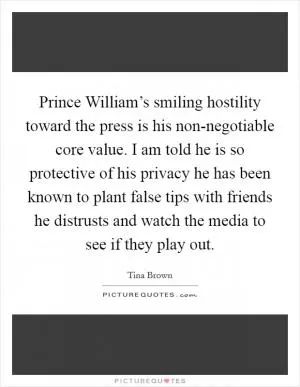 Prince William’s smiling hostility toward the press is his non-negotiable core value. I am told he is so protective of his privacy he has been known to plant false tips with friends he distrusts and watch the media to see if they play out Picture Quote #1