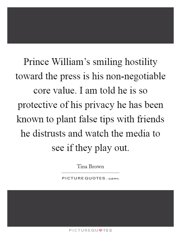 Prince William's smiling hostility toward the press is his non-negotiable core value. I am told he is so protective of his privacy he has been known to plant false tips with friends he distrusts and watch the media to see if they play out. Picture Quote #1