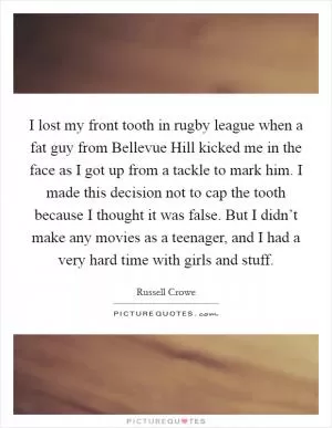 I lost my front tooth in rugby league when a fat guy from Bellevue Hill kicked me in the face as I got up from a tackle to mark him. I made this decision not to cap the tooth because I thought it was false. But I didn’t make any movies as a teenager, and I had a very hard time with girls and stuff Picture Quote #1