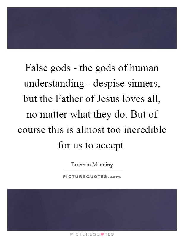 False gods - the gods of human understanding - despise sinners, but the Father of Jesus loves all, no matter what they do. But of course this is almost too incredible for us to accept. Picture Quote #1