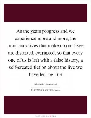 As the years progress and we experience more and more, the mini-narratives that make up our lives are distorted, corrupted, so that every one of us is left with a false history, a self-created fiction about the live we have led. pg 163 Picture Quote #1