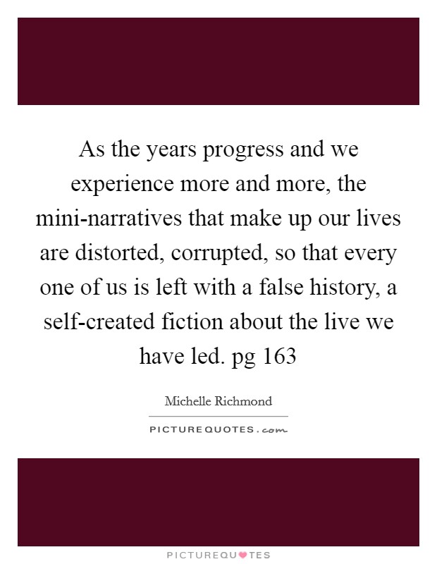 As the years progress and we experience more and more, the mini-narratives that make up our lives are distorted, corrupted, so that every one of us is left with a false history, a self-created fiction about the live we have led. pg 163 Picture Quote #1