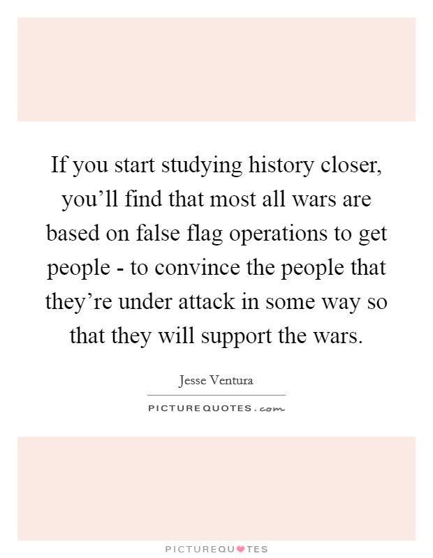 If you start studying history closer, you'll find that most all wars are based on false flag operations to get people - to convince the people that they're under attack in some way so that they will support the wars. Picture Quote #1