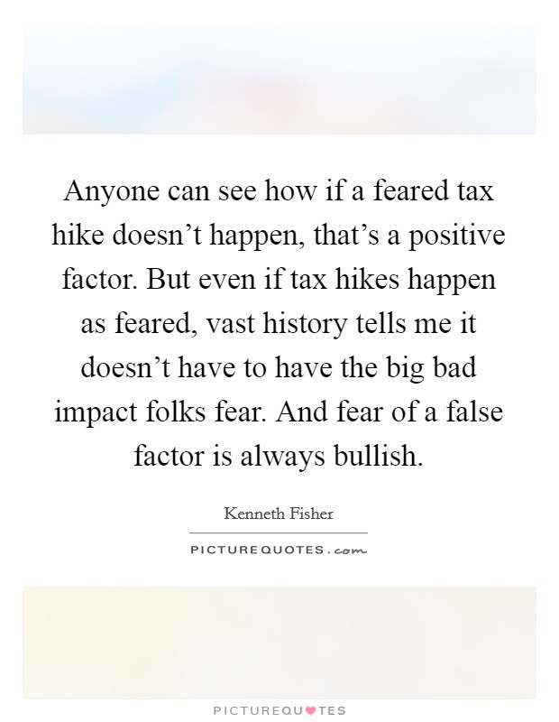 Anyone can see how if a feared tax hike doesn't happen, that's a positive factor. But even if tax hikes happen as feared, vast history tells me it doesn't have to have the big bad impact folks fear. And fear of a false factor is always bullish. Picture Quote #1
