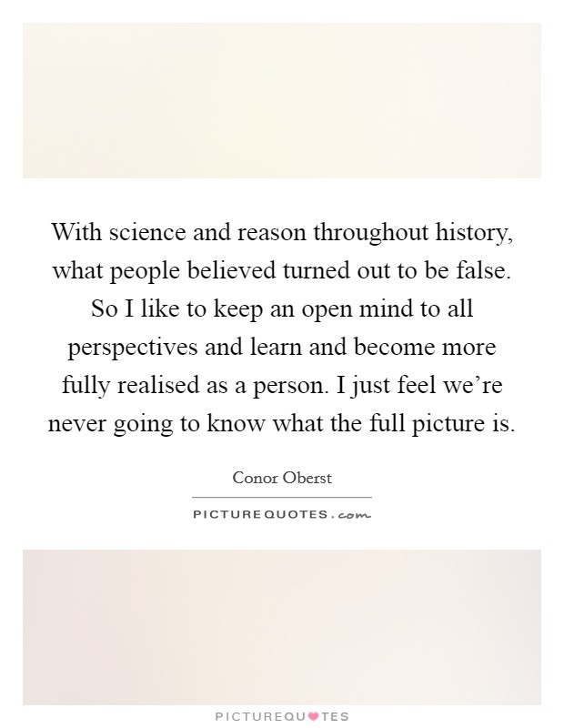 With science and reason throughout history, what people believed turned out to be false. So I like to keep an open mind to all perspectives and learn and become more fully realised as a person. I just feel we're never going to know what the full picture is. Picture Quote #1