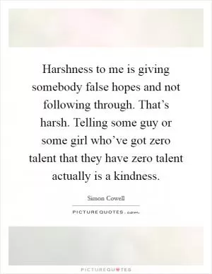 Harshness to me is giving somebody false hopes and not following through. That’s harsh. Telling some guy or some girl who’ve got zero talent that they have zero talent actually is a kindness Picture Quote #1