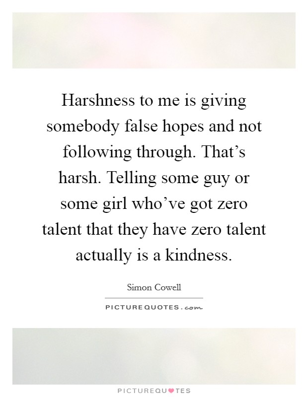 Harshness to me is giving somebody false hopes and not following through. That's harsh. Telling some guy or some girl who've got zero talent that they have zero talent actually is a kindness. Picture Quote #1