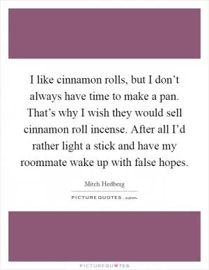 I like cinnamon rolls, but I don’t always have time to make a pan. That’s why I wish they would sell cinnamon roll incense. After all I’d rather light a stick and have my roommate wake up with false hopes Picture Quote #1