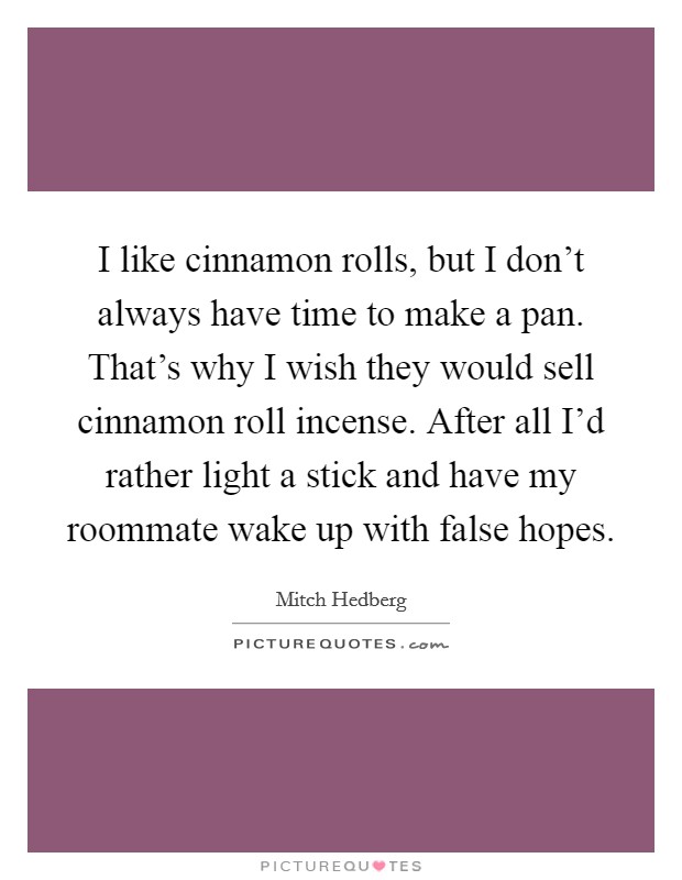 I like cinnamon rolls, but I don't always have time to make a pan. That's why I wish they would sell cinnamon roll incense. After all I'd rather light a stick and have my roommate wake up with false hopes. Picture Quote #1