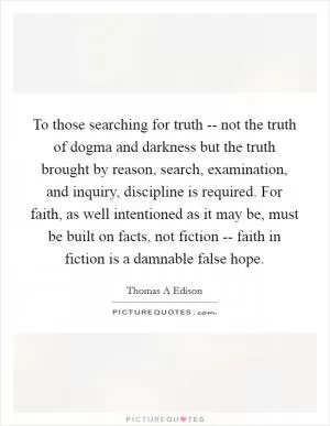 To those searching for truth -- not the truth of dogma and darkness but the truth brought by reason, search, examination, and inquiry, discipline is required. For faith, as well intentioned as it may be, must be built on facts, not fiction -- faith in fiction is a damnable false hope Picture Quote #1