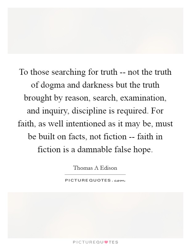To those searching for truth -- not the truth of dogma and darkness but the truth brought by reason, search, examination, and inquiry, discipline is required. For faith, as well intentioned as it may be, must be built on facts, not fiction -- faith in fiction is a damnable false hope. Picture Quote #1