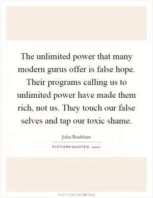 The unlimited power that many modern gurus offer is false hope. Their programs calling us to unlimited power have made them rich, not us. They touch our false selves and tap our toxic shame Picture Quote #1