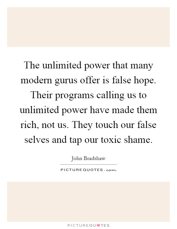 The unlimited power that many modern gurus offer is false hope. Their programs calling us to unlimited power have made them rich, not us. They touch our false selves and tap our toxic shame. Picture Quote #1