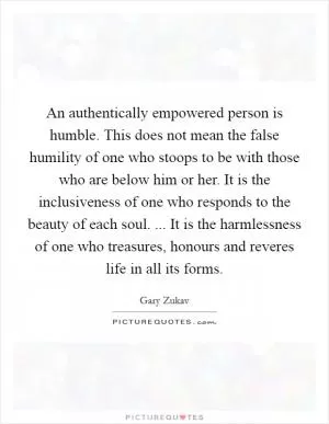 An authentically empowered person is humble. This does not mean the false humility of one who stoops to be with those who are below him or her. It is the inclusiveness of one who responds to the beauty of each soul. ... It is the harmlessness of one who treasures, honours and reveres life in all its forms Picture Quote #1
