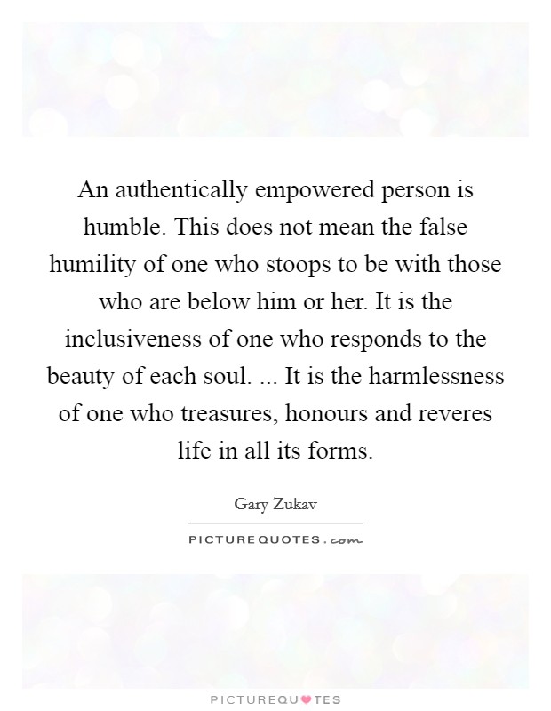 An authentically empowered person is humble. This does not mean the false humility of one who stoops to be with those who are below him or her. It is the inclusiveness of one who responds to the beauty of each soul. ... It is the harmlessness of one who treasures, honours and reveres life in all its forms. Picture Quote #1