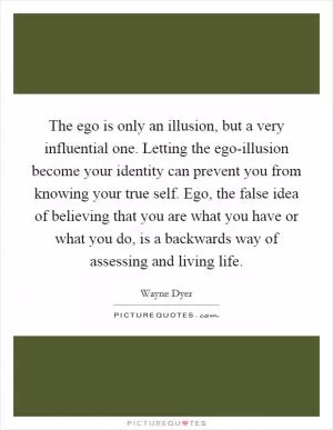The ego is only an illusion, but a very influential one. Letting the ego-illusion become your identity can prevent you from knowing your true self. Ego, the false idea of believing that you are what you have or what you do, is a backwards way of assessing and living life Picture Quote #1