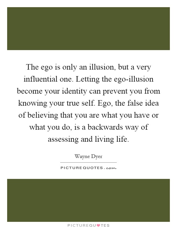 The ego is only an illusion, but a very influential one. Letting the ego-illusion become your identity can prevent you from knowing your true self. Ego, the false idea of believing that you are what you have or what you do, is a backwards way of assessing and living life. Picture Quote #1