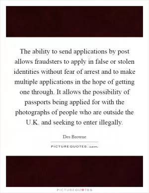 The ability to send applications by post allows fraudsters to apply in false or stolen identities without fear of arrest and to make multiple applications in the hope of getting one through. It allows the possibility of passports being applied for with the photographs of people who are outside the U.K. and seeking to enter illegally Picture Quote #1