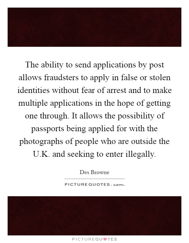 The ability to send applications by post allows fraudsters to apply in false or stolen identities without fear of arrest and to make multiple applications in the hope of getting one through. It allows the possibility of passports being applied for with the photographs of people who are outside the U.K. and seeking to enter illegally. Picture Quote #1