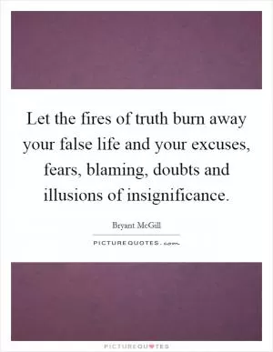 Let the fires of truth burn away your false life and your excuses, fears, blaming, doubts and illusions of insignificance Picture Quote #1