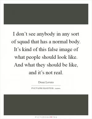 I don’t see anybody in any sort of squad that has a normal body. It’s kind of this false image of what people should look like. And what they should be like, and it’s not real Picture Quote #1