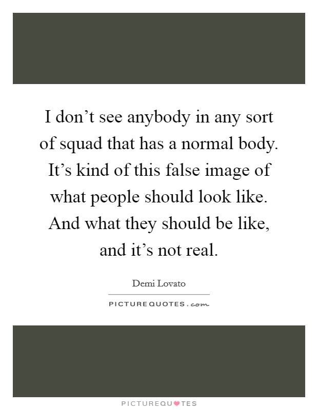 I don't see anybody in any sort of squad that has a normal body. It's kind of this false image of what people should look like. And what they should be like, and it's not real. Picture Quote #1