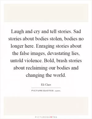 Laugh and cry and tell stories. Sad stories about bodies stolen, bodies no longer here. Enraging stories about the false images, devastating lies, untold violence. Bold, brash stories about reclaiming our bodies and changing the world Picture Quote #1