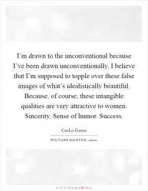 I’m drawn to the unconventional because I’ve been drawn unconventionally. I believe that I’m supposed to topple over these false images of what’s idealistically beautiful. Because, of course, these intangible qualities are very attractive to women. Sincerity. Sense of humor. Success Picture Quote #1