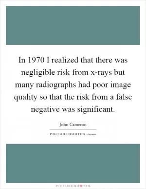 In 1970 I realized that there was negligible risk from x-rays but many radiographs had poor image quality so that the risk from a false negative was significant Picture Quote #1