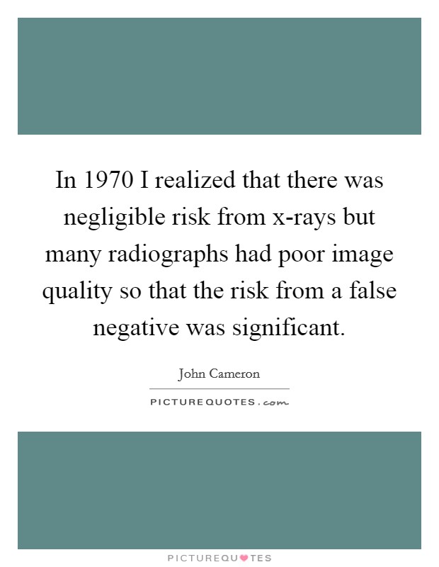 In 1970 I realized that there was negligible risk from x-rays but many radiographs had poor image quality so that the risk from a false negative was significant. Picture Quote #1