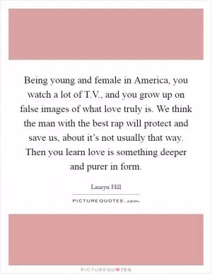 Being young and female in America, you watch a lot of T.V., and you grow up on false images of what love truly is. We think the man with the best rap will protect and save us, about it’s not usually that way. Then you learn love is something deeper and purer in form Picture Quote #1