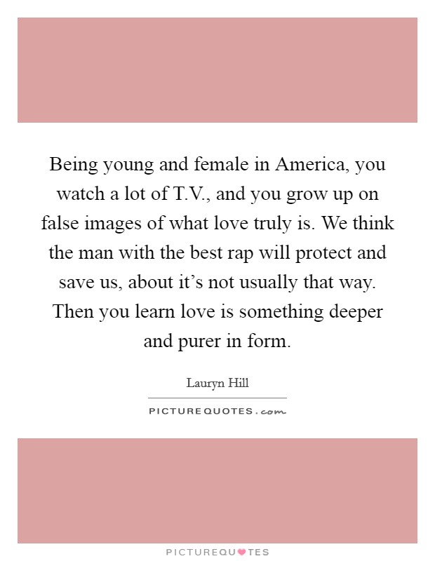 Being young and female in America, you watch a lot of T.V., and you grow up on false images of what love truly is. We think the man with the best rap will protect and save us, about it's not usually that way. Then you learn love is something deeper and purer in form. Picture Quote #1