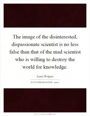 The image of the disinterested, dispassionate scientist is no less false than that of the mad scientist who is willing to destroy the world for knowledge Picture Quote #1