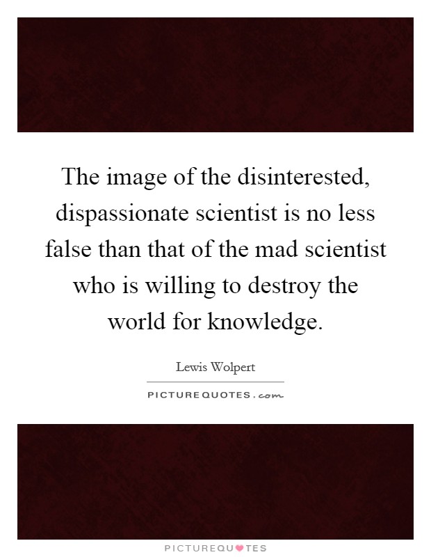 The image of the disinterested, dispassionate scientist is no less false than that of the mad scientist who is willing to destroy the world for knowledge. Picture Quote #1