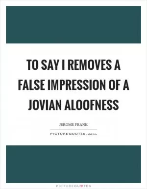 To say I removes a false impression of a Jovian aloofness Picture Quote #1
