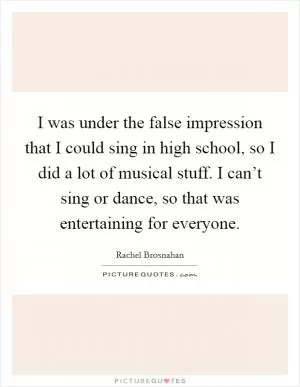 I was under the false impression that I could sing in high school, so I did a lot of musical stuff. I can’t sing or dance, so that was entertaining for everyone Picture Quote #1