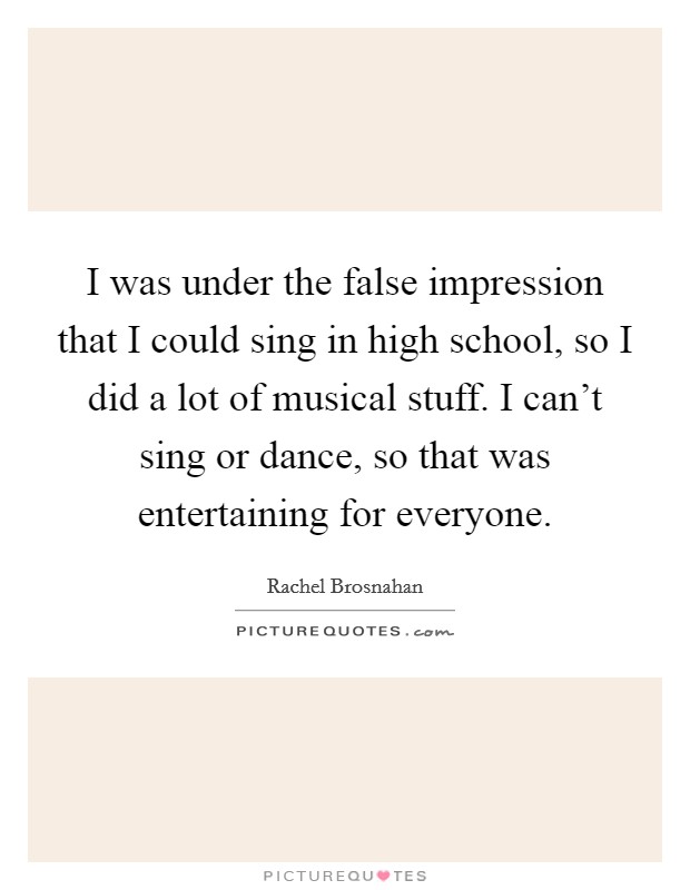 I was under the false impression that I could sing in high school, so I did a lot of musical stuff. I can't sing or dance, so that was entertaining for everyone. Picture Quote #1
